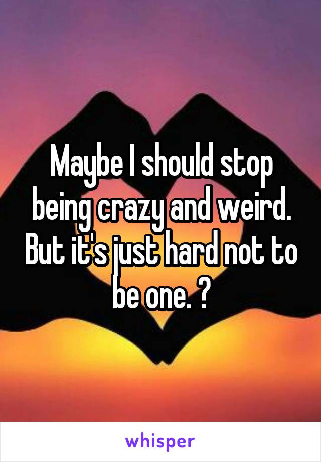 Maybe I should stop being crazy and weird. But it's just hard not to be one. 😩