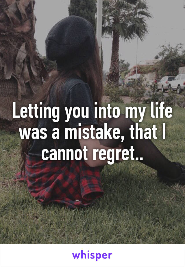 Letting you into my life was a mistake, that I cannot regret..