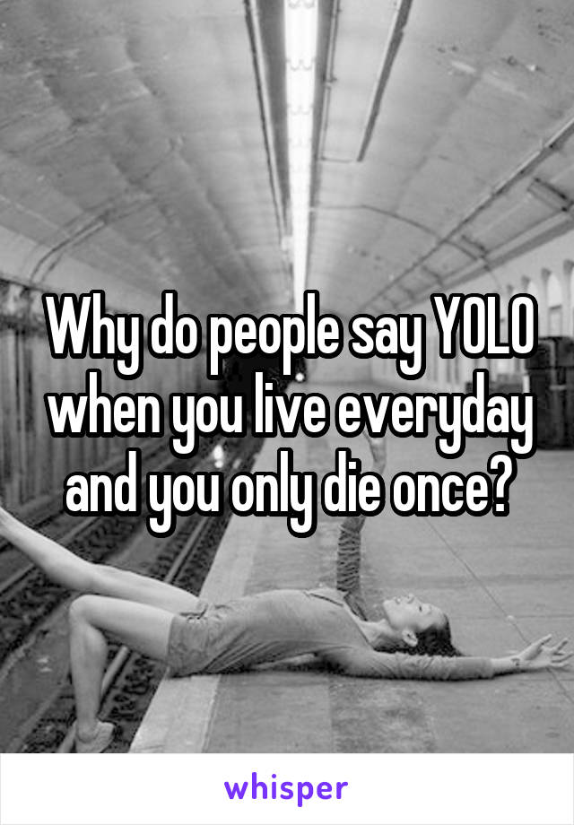 Why do people say YOLO when you live everyday and you only die once?