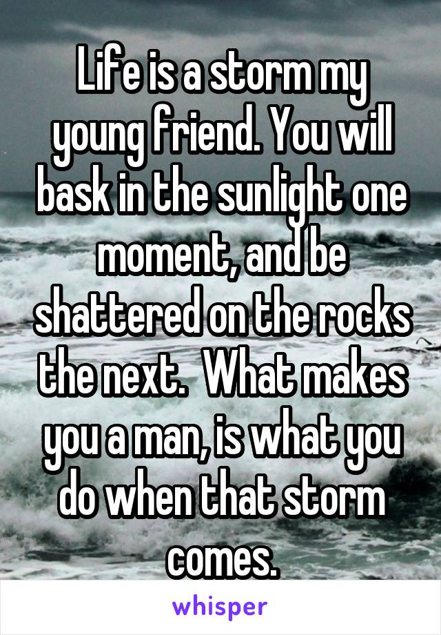 Life is a storm my young friend. You will bask in the sunlight one moment, and be shattered on the rocks the next.  What makes you a man, is what you do when that storm comes.