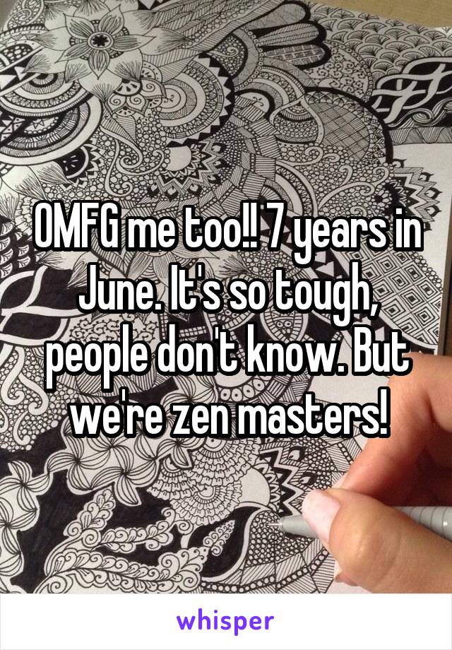 OMFG me too!! 7 years in June. It's so tough, people don't know. But we're zen masters!