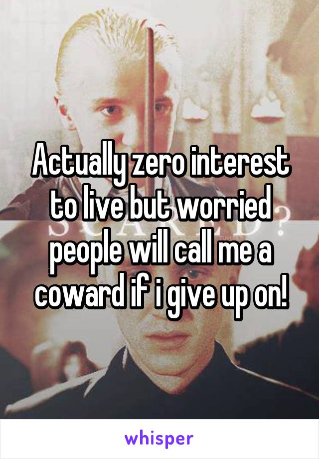 Actually zero interest to live but worried people will call me a coward if i give up on!