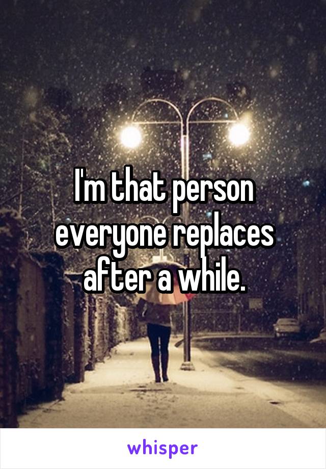 I'm that person everyone replaces after a while.