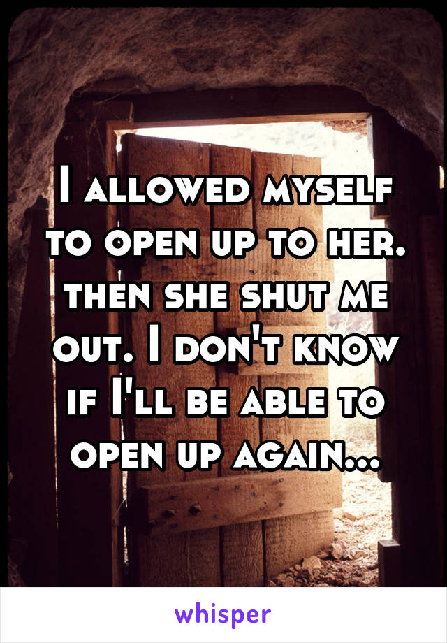 I allowed myself to open up to her. then she shut me out. I don't know if I'll be able to open up again...