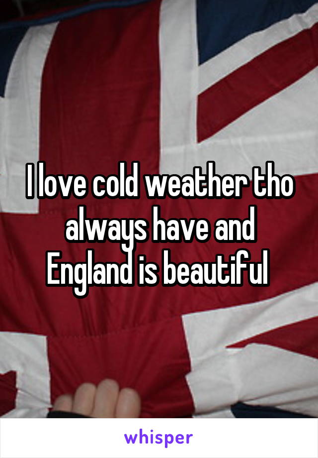 I love cold weather tho always have and England is beautiful 