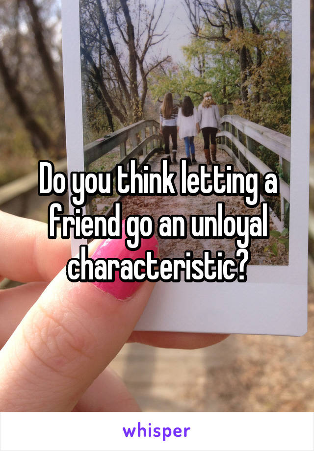 Do you think letting a friend go an unloyal characteristic?