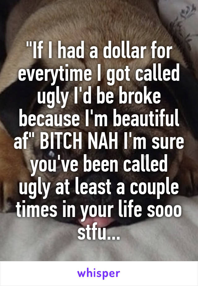 "If I had a dollar for everytime I got called ugly I'd be broke because I'm beautiful af" BITCH NAH I'm sure you've been called ugly at least a couple times in your life sooo stfu...