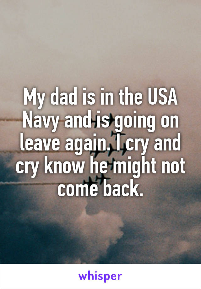 My dad is in the USA Navy and is going on leave again. I cry and cry know he might not come back.