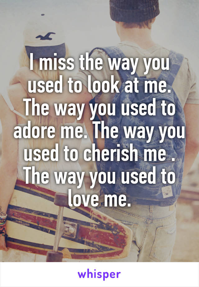 I miss the way you used to look at me. The way you used to adore me. The way you used to cherish me . The way you used to love me.
