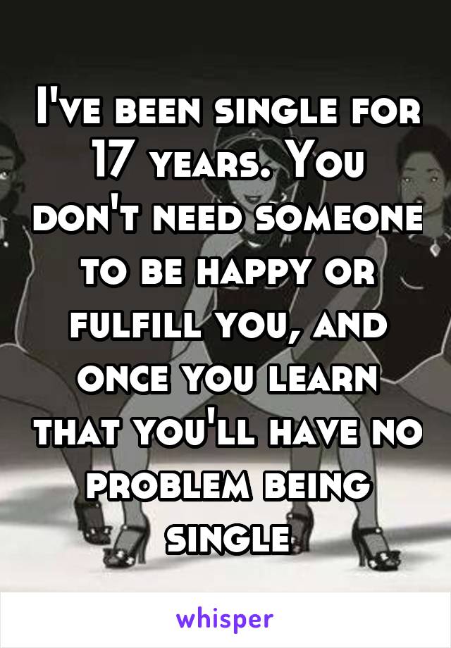 I've been single for 17 years. You don't need someone to be happy or fulfill you, and once you learn that you'll have no problem being single