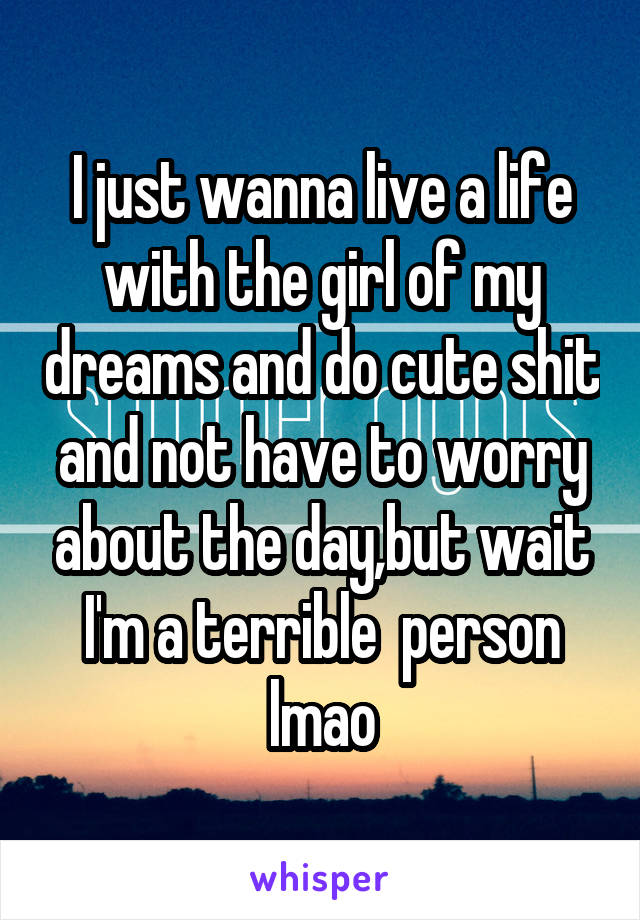 I just wanna live a life with the girl of my dreams and do cute shit and not have to worry about the day,but wait I'm a terrible  person lmao