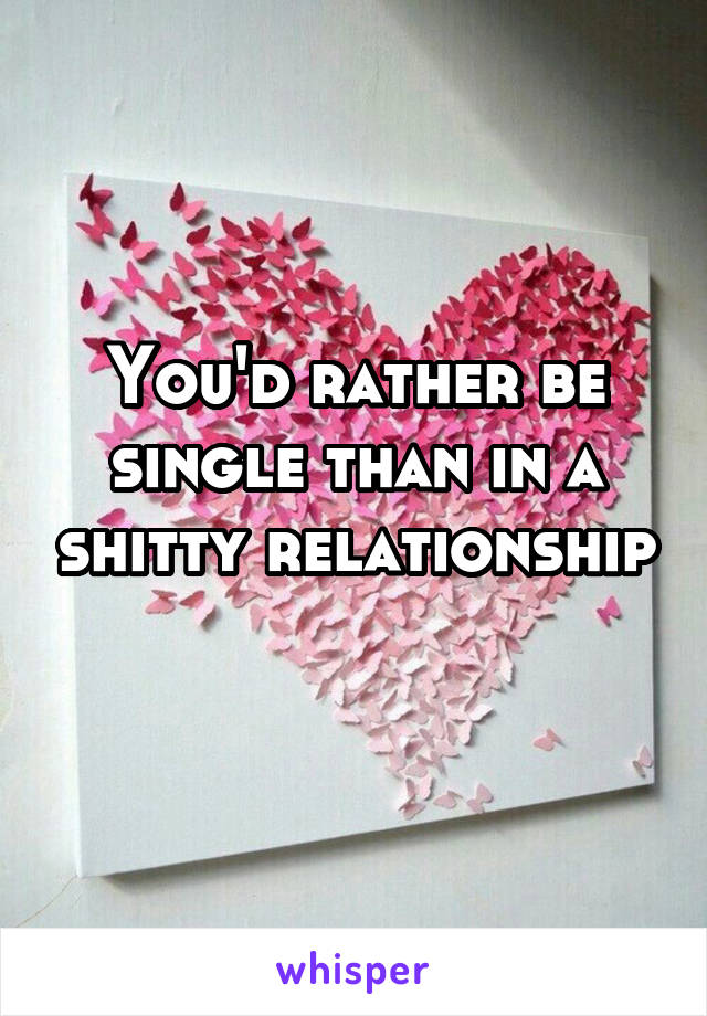 You'd rather be single than in a shitty relationship 