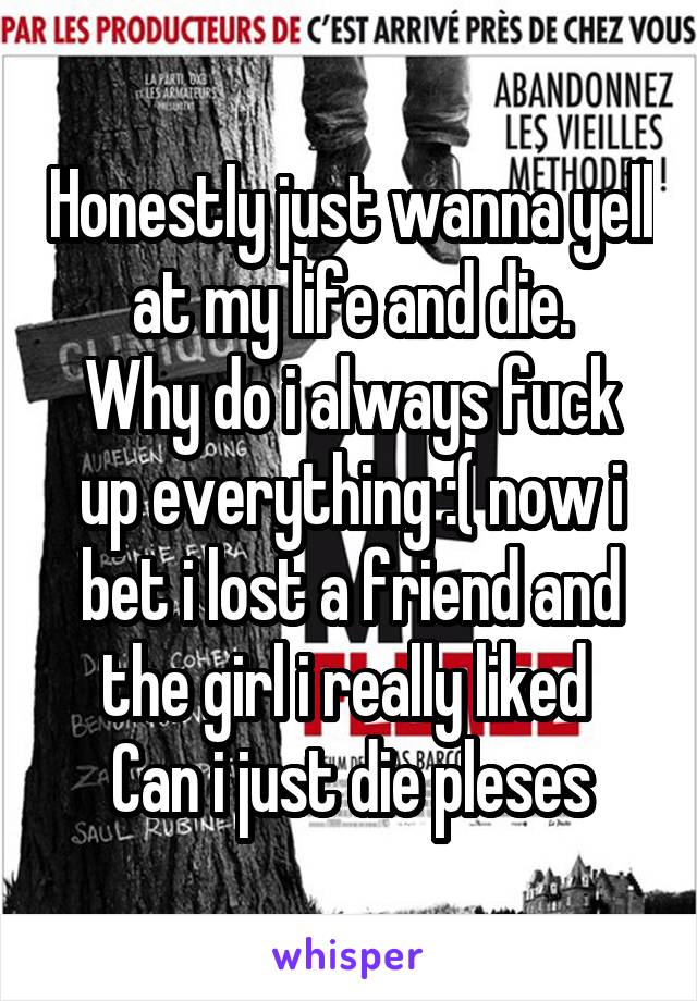 Honestly just wanna yell at my life and die.
Why do i always fuck up everything :( now i bet i lost a friend and the girl i really liked 
Can i just die pleses