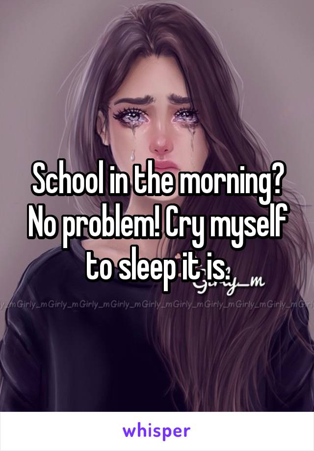 School in the morning? No problem! Cry myself to sleep it is.