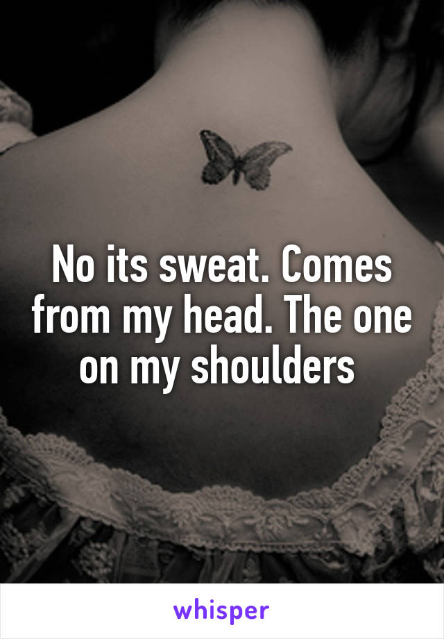 No its sweat. Comes from my head. The one on my shoulders 