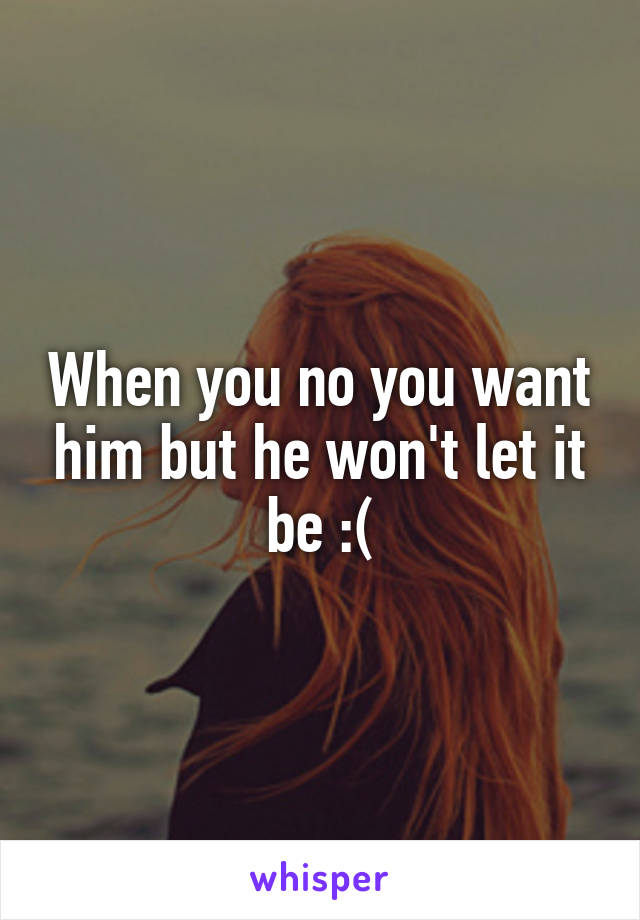 When you no you want him but he won't let it be :(