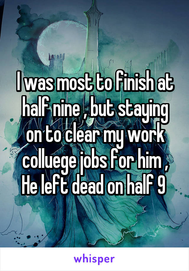 I was most to finish at half nine , but staying on to clear my work colluege jobs for him , He left dead on half 9 