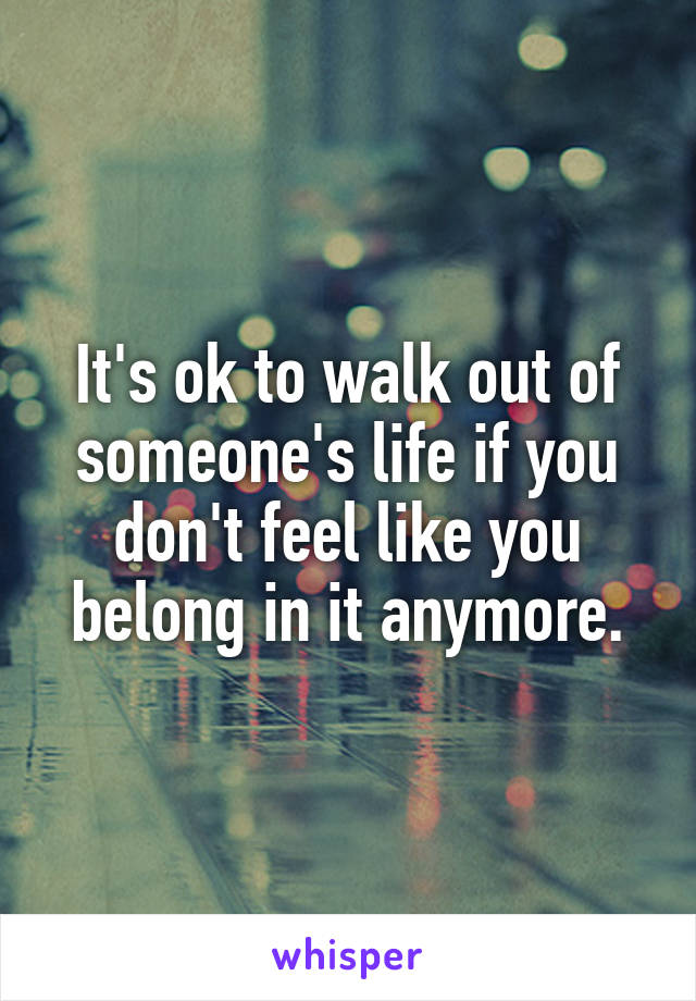 It's ok to walk out of someone's life if you don't feel like you belong in it anymore.