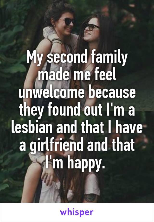 My second family made me feel unwelcome because they found out I'm a lesbian and that I have a girlfriend and that I'm happy. 