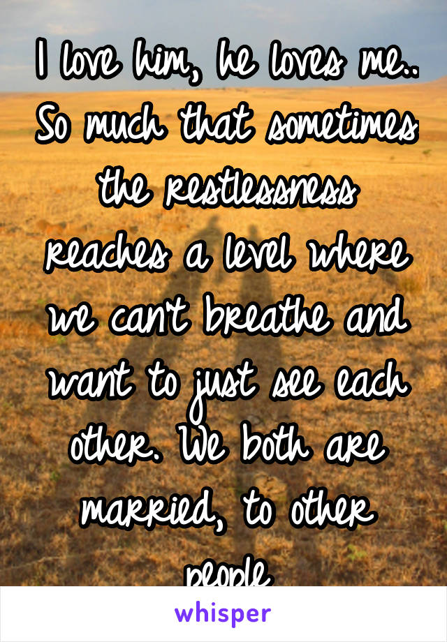 I love him, he loves me.. So much that sometimes the restlessness reaches a level where we can't breathe and want to just see each other. We both are married, to other people