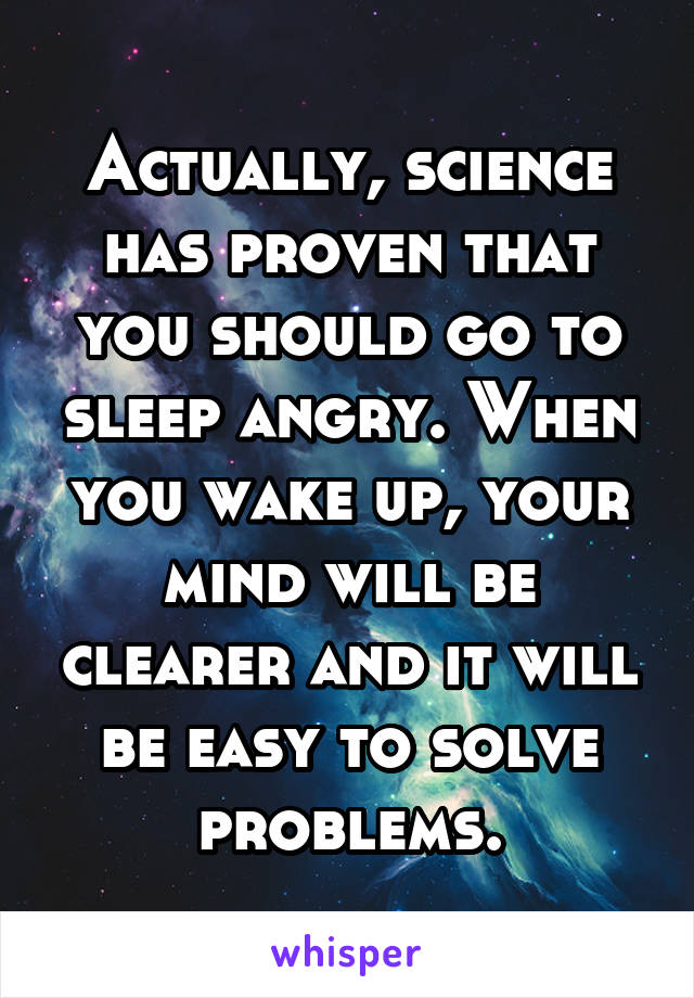 Actually, science has proven that you should go to sleep angry. When you wake up, your mind will be clearer and it will be easy to solve problems.