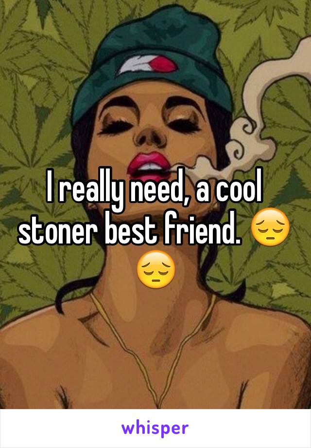 I really need, a cool stoner best friend. 😔😔