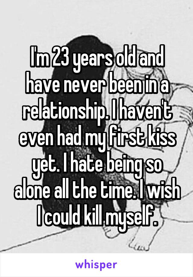 I'm 23 years old and have never been in a relationship. I haven't even had my first kiss yet. I hate being so alone all the time. I wish I could kill myself.