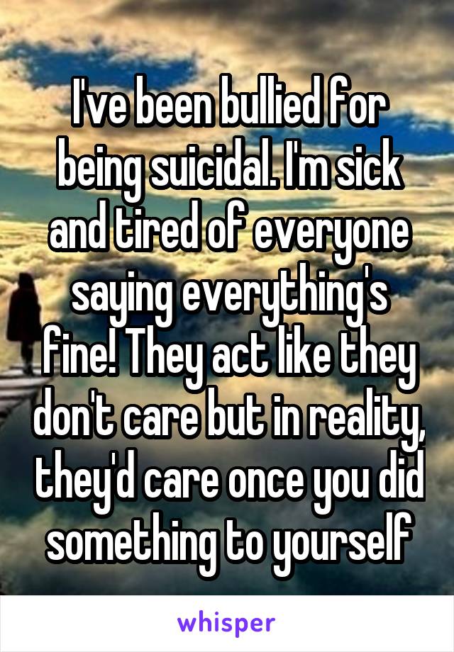 I've been bullied for being suicidal. I'm sick and tired of everyone saying everything's fine! They act like they don't care but in reality, they'd care once you did something to yourself