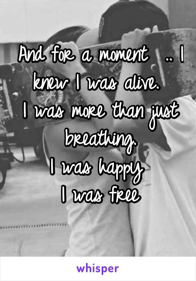 And for a moment  .. I knew I was alive. 
I was more than just breathing.
I was happy 
I was free
