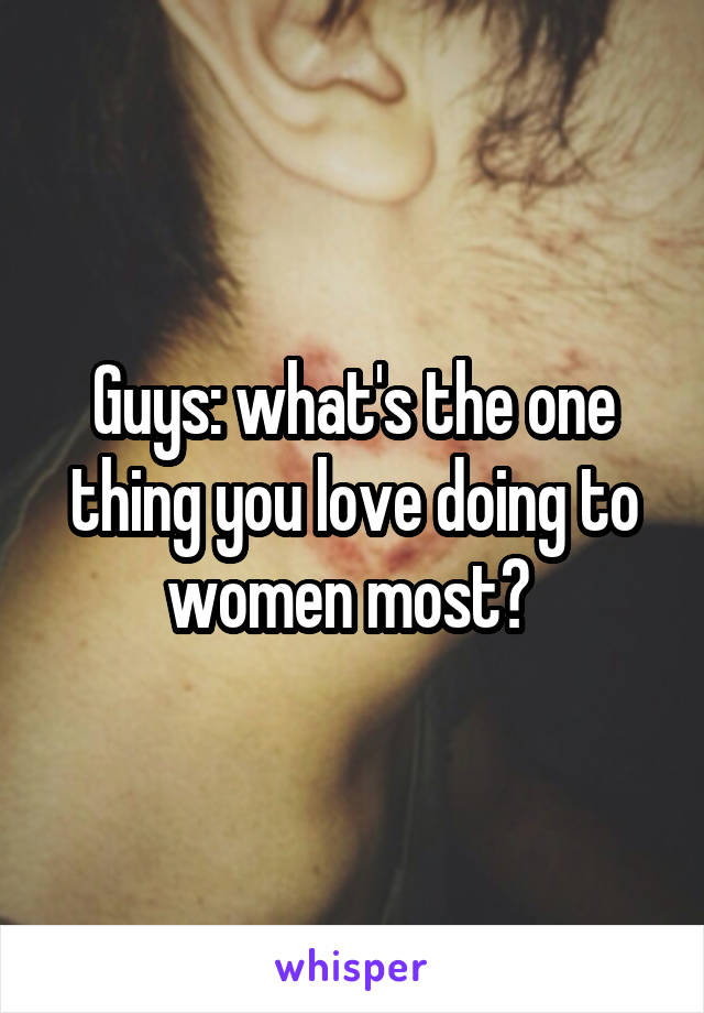 Guys: what's the one thing you love doing to women most? 