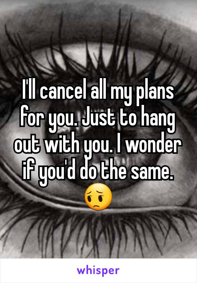 I'll cancel all my plans for you. Just to hang out with you. I wonder if you'd do the same. 😔