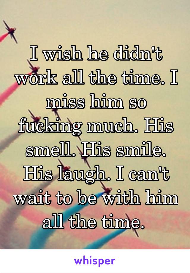 I wish he didn't work all the time. I miss him so fucking much. His smell. His smile. His laugh. I can't wait to be with him all the time. 