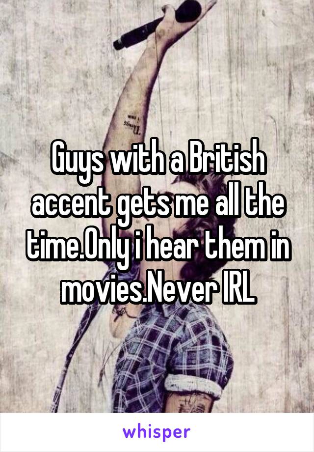 Guys with a British accent gets me all the time.Only i hear them in movies.Never IRL