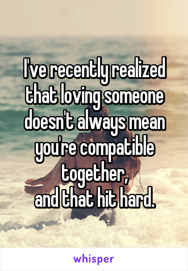 I've recently realized that loving someone doesn't always mean you're compatible together,
and that hit hard.