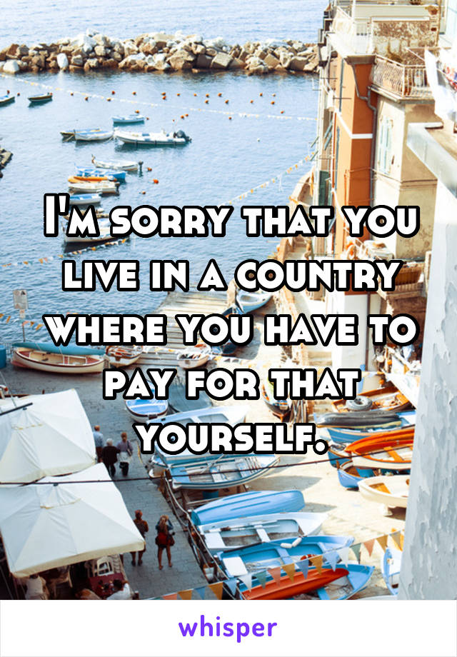 I'm sorry that you live in a country where you have to pay for that yourself.