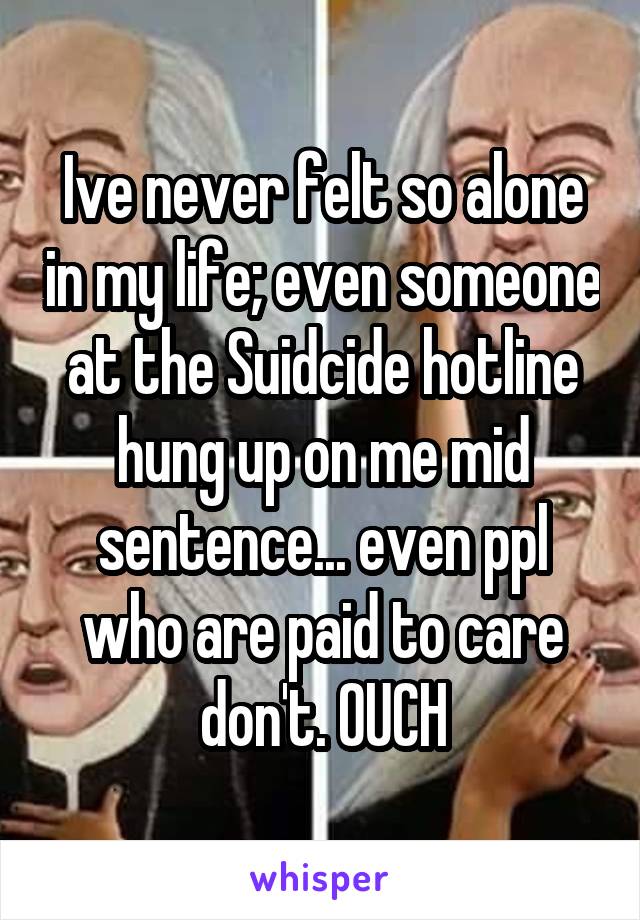 Ive never felt so alone in my life; even someone at the Suidcide hotline hung up on me mid sentence... even ppl who are paid to care don't. OUCH