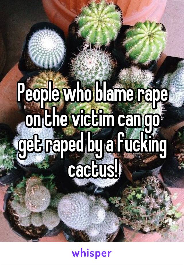 People who blame rape on the victim can go get raped by a fucking cactus!