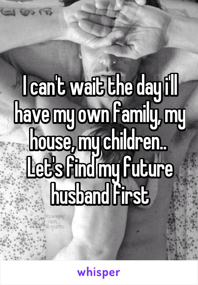 I can't wait the day i'll have my own family, my house, my children.. 
Let's find my future husband first