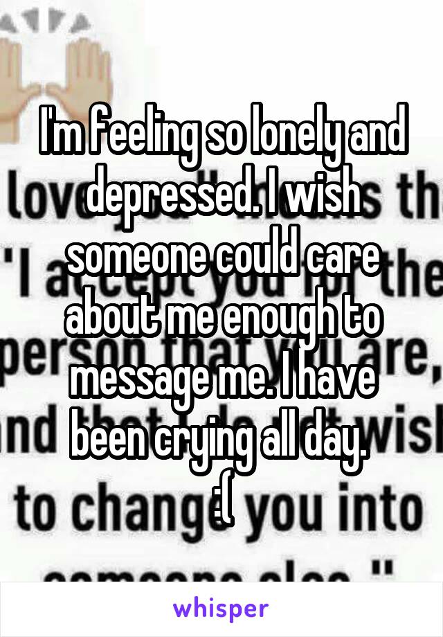 I'm feeling so lonely and depressed. I wish someone could care about me enough to message me. I have been crying all day. 
:(