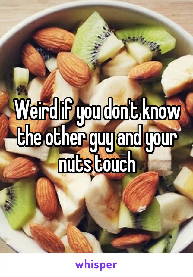 Weird if you don't know the other guy and your nuts touch