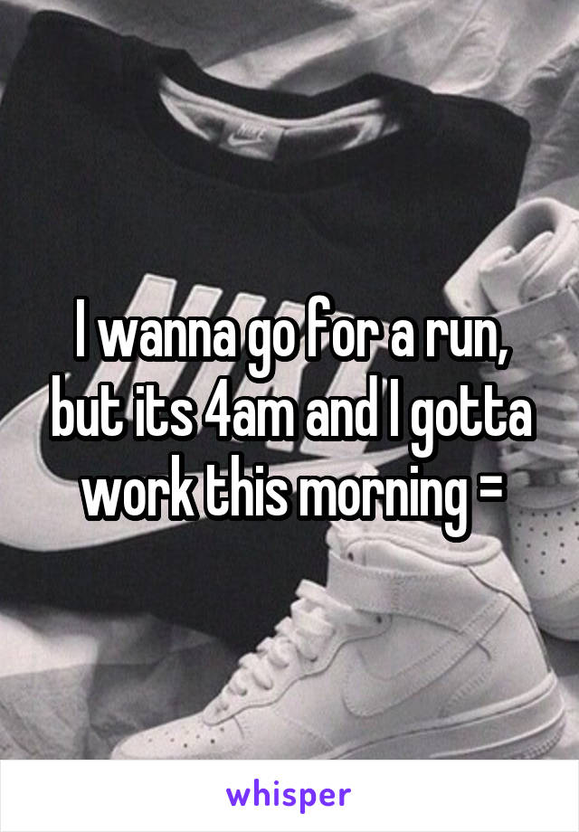 I wanna go for a run, but its 4am and I gotta work this morning =\