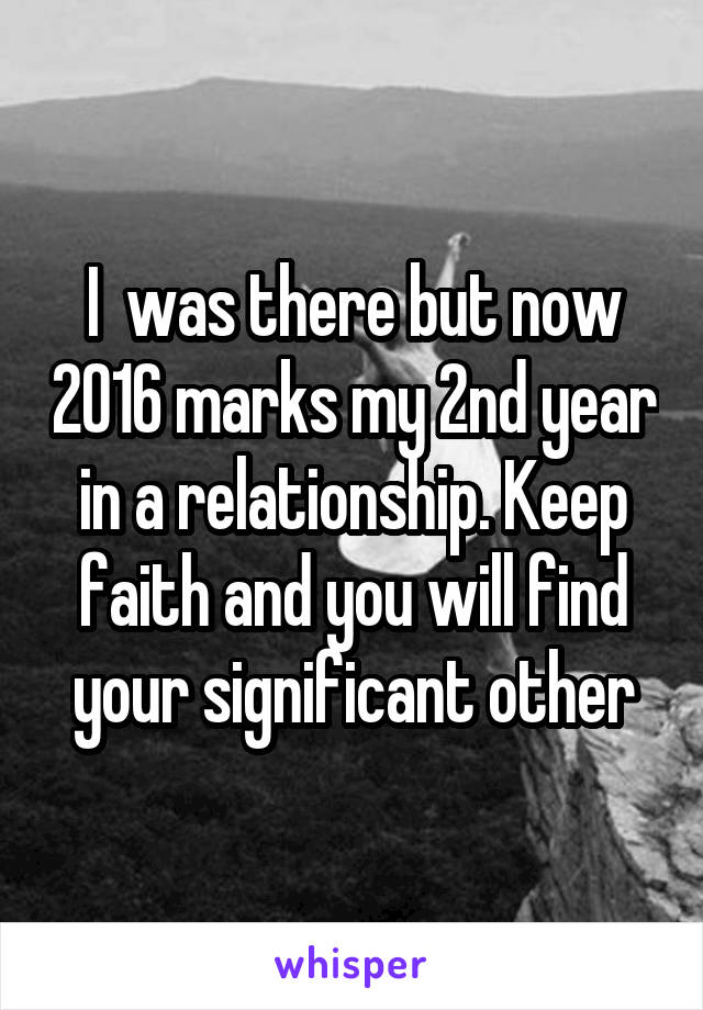 I  was there but now 2016 marks my 2nd year in a relationship. Keep faith and you will find your significant other