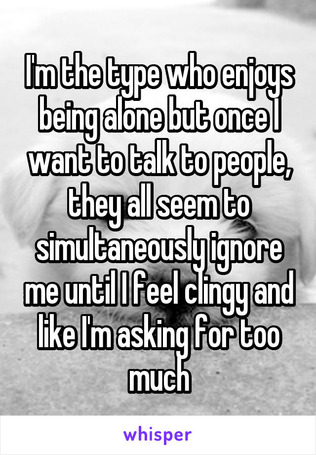 I'm the type who enjoys being alone but once I want to talk to people, they all seem to simultaneously ignore me until I feel clingy and like I'm asking for too much