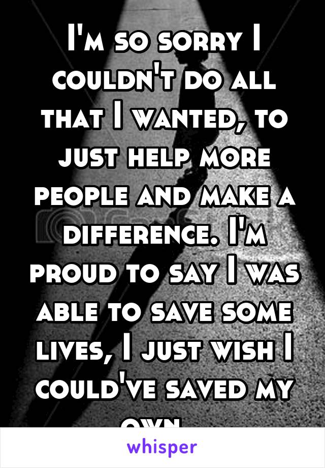 I'm so sorry I couldn't do all that I wanted, to just help more people and make a difference. I'm proud to say I was able to save some lives, I just wish I could've saved my own...