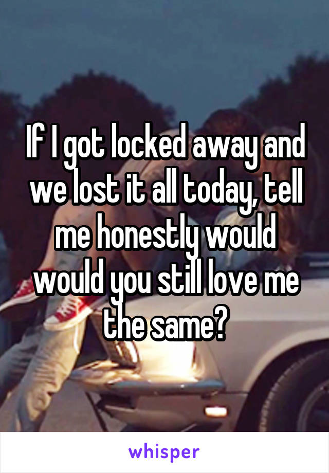 If I got locked away and we lost it all today, tell me honestly would would you still love me the same?