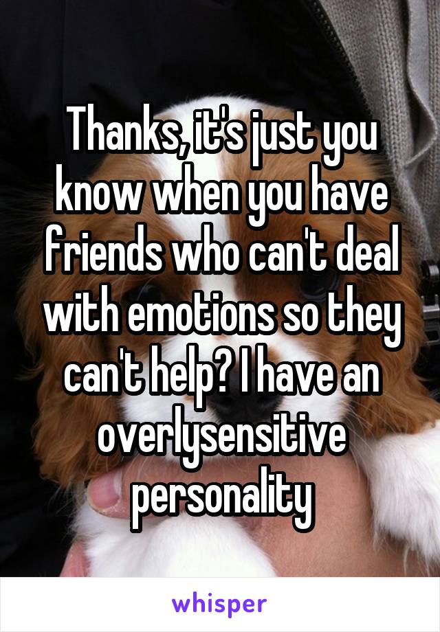 Thanks, it's just you know when you have friends who can't deal with emotions so they can't help? I have an overlysensitive personality