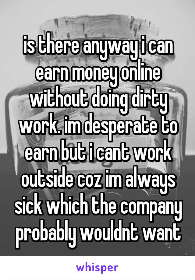 is there anyway i can earn money online without doing dirty work. im desperate to earn but i cant work outside coz im always sick which the company probably wouldnt want