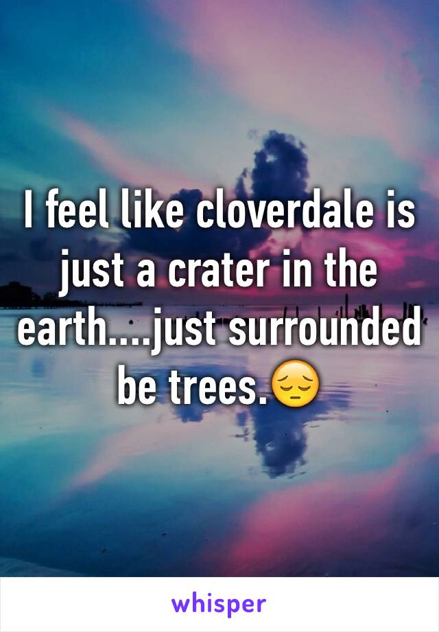 I feel like cloverdale is just a crater in the earth....just surrounded be trees.😔