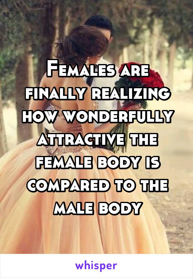 Females are finally realizing how wonderfully attractive the female body is compared to the male body