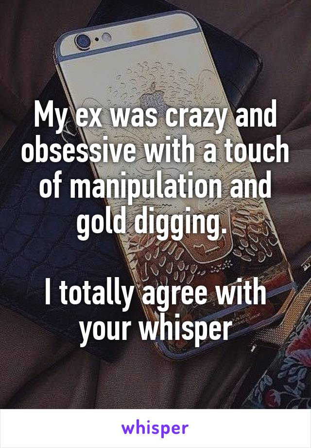 My ex was crazy and obsessive with a touch of manipulation and gold digging. 

I totally agree with your whisper
